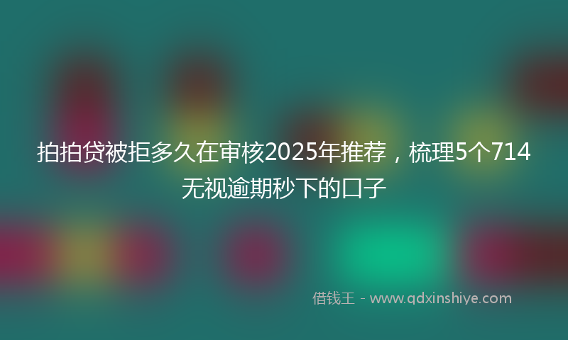 拍拍贷被拒多久在审核2025年推荐，梳理5个714无视逾期秒下的口子