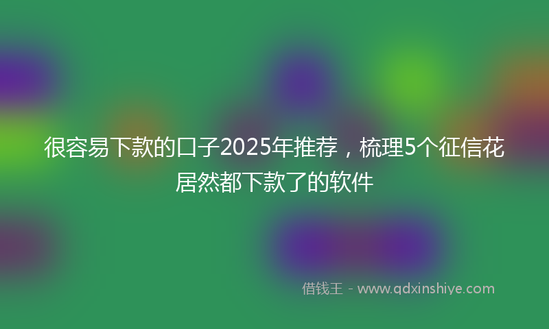 很容易下款的口子2025年推荐，梳理5个征信花居然都下款了的软件