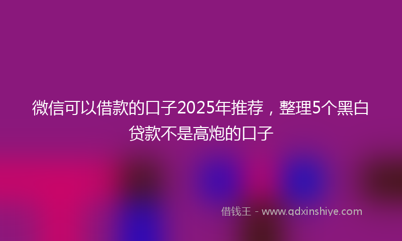 微信可以借款的口子2025年推荐，整理5个黑白贷款不是高炮的口子