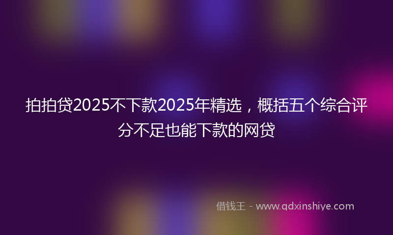 拍拍贷2025不下款2025年精选，概括五个综合评分不足也能下款的网贷