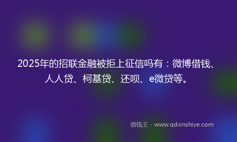 2025年的招联金融被拒上征信吗有：微博借钱、人人贷、柯基贷、还呗、e微贷等。
