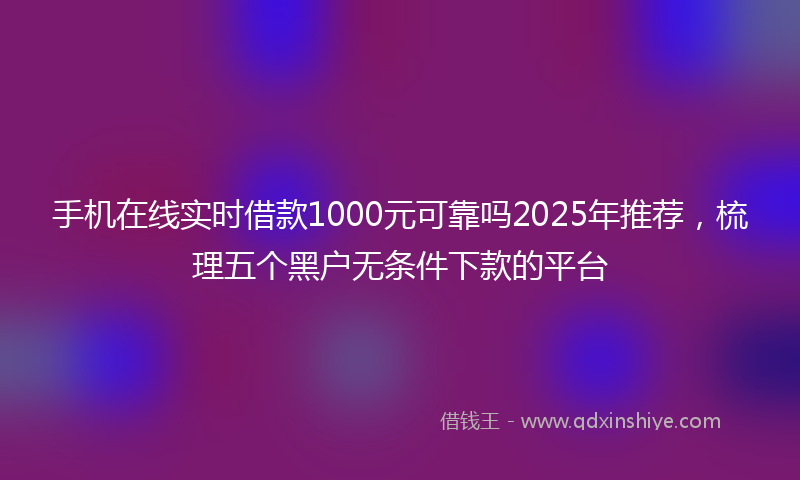 手机在线实时借款1000元可靠吗2025年推荐，梳理五个黑户无条件下款的平台