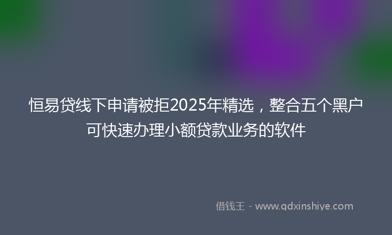 恒易贷线下申请被拒2025年精选，整合五个黑户可快速办理小额贷款业务的软件