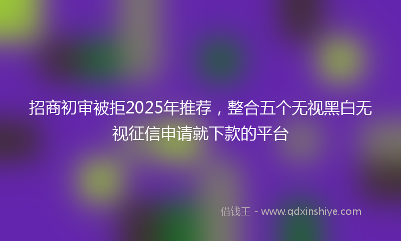 招商初审被拒2025年推荐，整合五个无视黑白无视征信申请就下款的平台