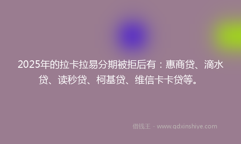 2025年的拉卡拉易分期被拒后有：惠商贷、滴水贷、读秒贷、柯基贷、维信卡卡贷等。