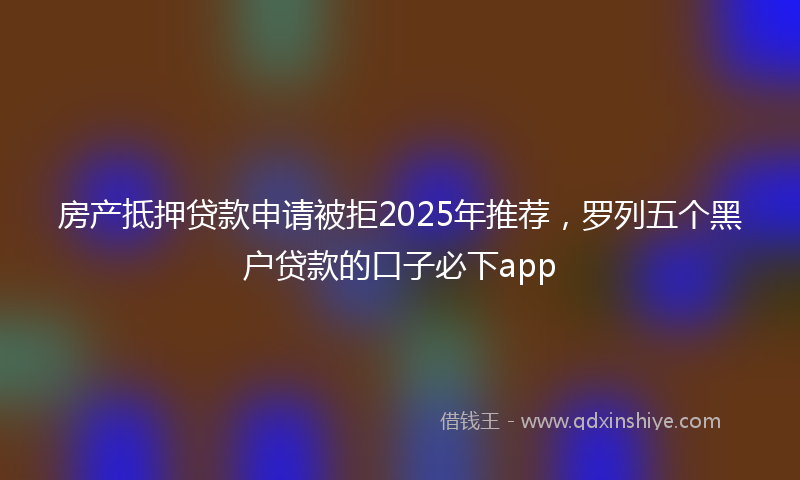 房产抵押贷款申请被拒2025年推荐，罗列五个黑户贷款的口子必下app