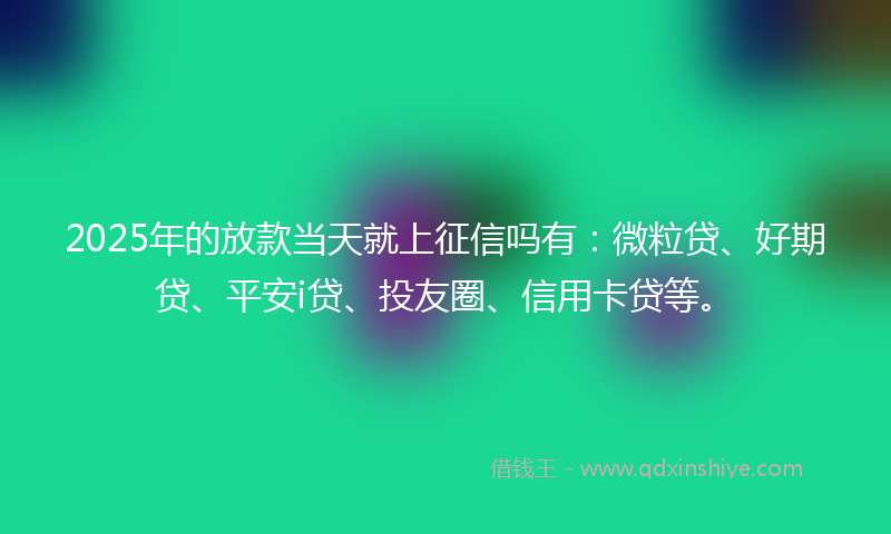 2025年的放款当天就上征信吗有：微粒贷、好期贷、平安i贷、投友圈、信用卡贷等。
