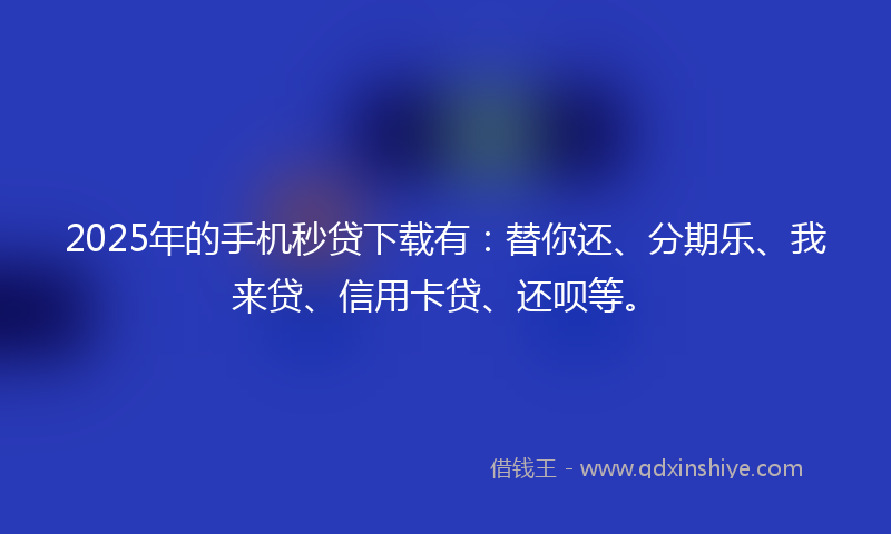 2025年的手机秒贷下载有：替你还、分期乐、我来贷、信用卡贷、还呗等。