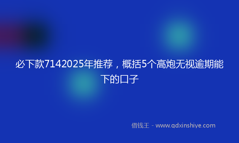 必下款7142025年推荐，概括5个高炮无视逾期能下的口子