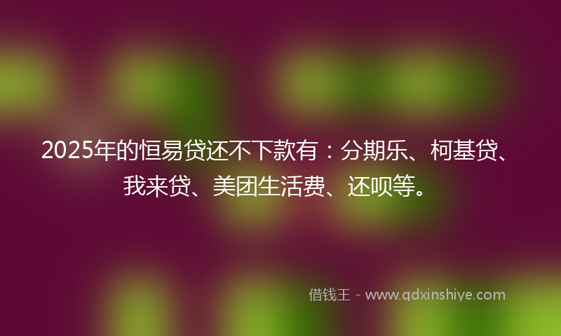 2025年的恒易贷还不下款有：分期乐、柯基贷、我来贷、美团生活费、还呗等。