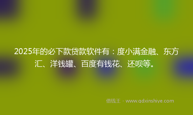 2025年的必下款贷款软件有：度小满金融、东方汇、洋钱罐、百度有钱花、还呗等。