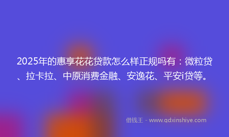 2025年的惠享花花贷款怎么样正规吗有：微粒贷、拉卡拉、中原消费金融、安逸花、平安i贷等。