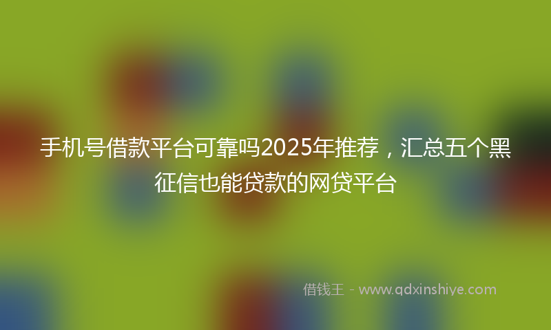 手机号借款平台可靠吗2025年推荐，汇总五个黑征信也能贷款的网贷平台