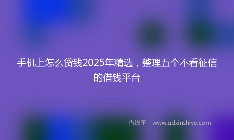 手机上怎么贷钱2025年精选，整理五个不看征信的借钱平台
