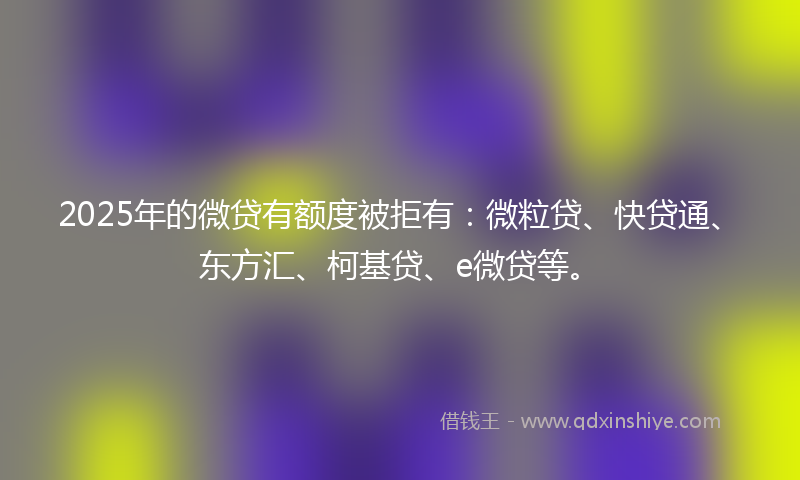 2025年的微贷有额度被拒有：微粒贷、快贷通、东方汇、柯基贷、e微贷等。