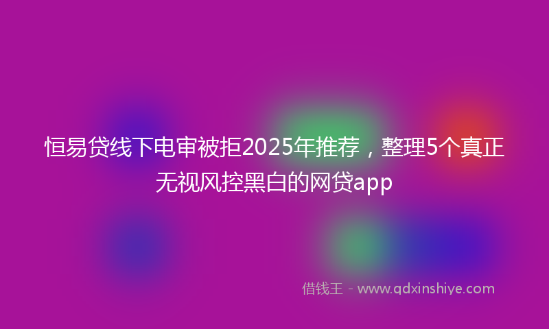 恒易贷线下电审被拒2025年推荐，整理5个真正无视风控黑白的网贷app