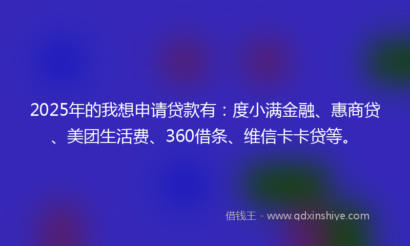 2025年的我想申请贷款有：度小满金融、惠商贷、美团生活费、360借条、维信卡卡贷等。