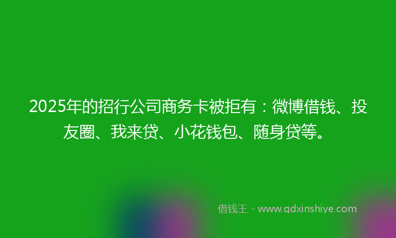 2025年的招行公司商务卡被拒有：微博借钱、投友圈、我来贷、小花钱包、随身贷等。
