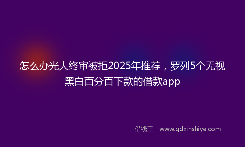 怎么办光大终审被拒2025年推荐，罗列5个无视黑白百分百下款的借款app