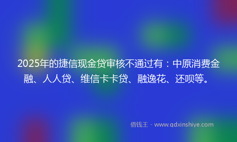 2025年的捷信现金贷审核不通过有：中原消费金融、人人贷、维信卡卡贷、融逸花、还呗等。