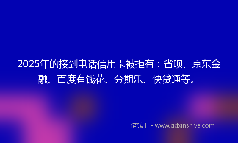 2025年的接到电话信用卡被拒有：省呗、京东金融、百度有钱花、分期乐、快贷通等。