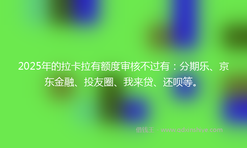 2025年的拉卡拉有额度审核不过有：分期乐、京东金融、投友圈、我来贷、还呗等。