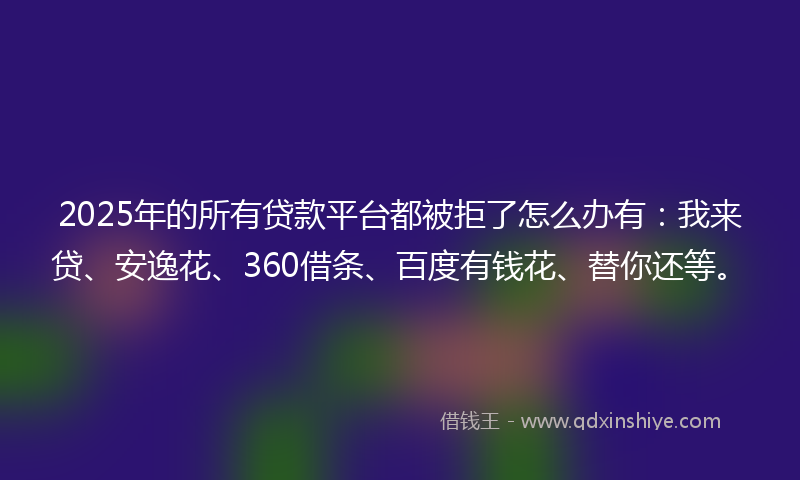 2025年的所有贷款平台都被拒了怎么办有：我来贷、安逸花、360借条、百度有钱花、替你还等。