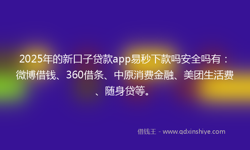 2025年的新口子贷款app易秒下款吗安全吗有：微博借钱、360借条、中原消费金融、美团生活费、随身贷等。