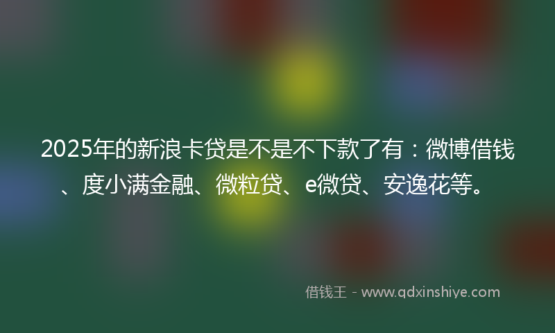 2025年的新浪卡贷是不是不下款了有：微博借钱、度小满金融、微粒贷、e微贷、安逸花等。