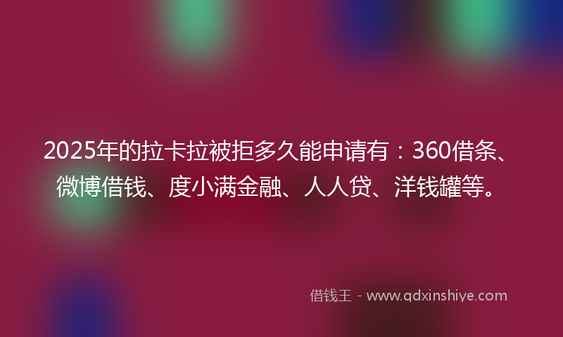 2025年的拉卡拉被拒多久能申请有：360借条、微博借钱、度小满金融、人人贷、洋钱罐等。