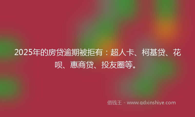 2025年的房贷逾期被拒有：超人卡、柯基贷、花呗、惠商贷、投友圈等。