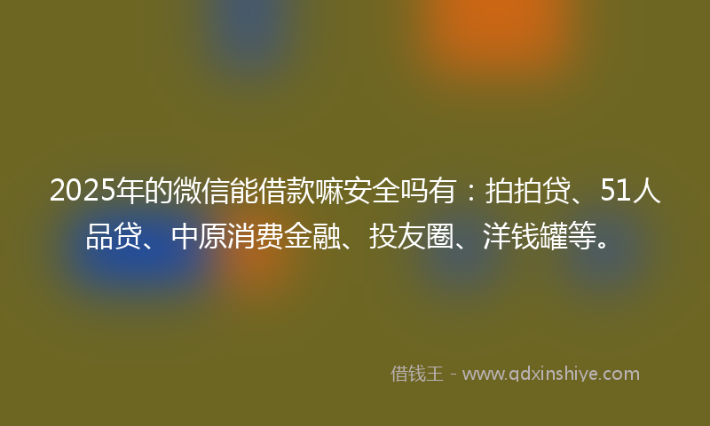 2025年的微信能借款嘛安全吗有：拍拍贷、51人品贷、中原消费金融、投友圈、洋钱罐等。