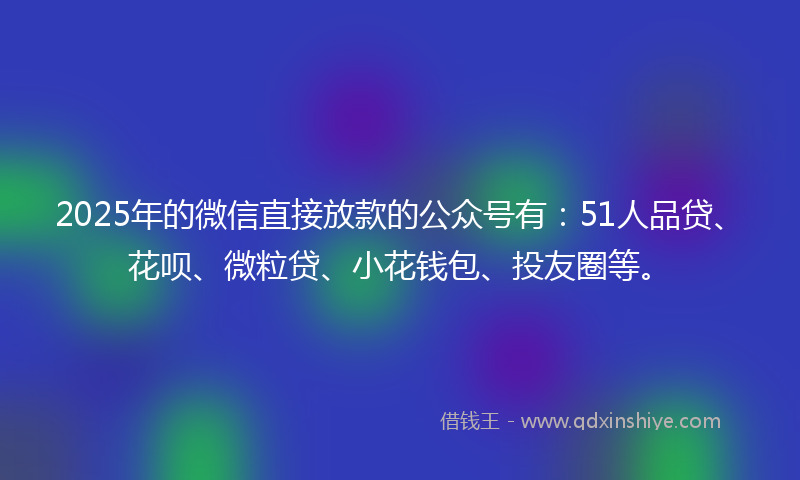 2025年的微信直接放款的公众号有：51人品贷、花呗、微粒贷、小花钱包、投友圈等。