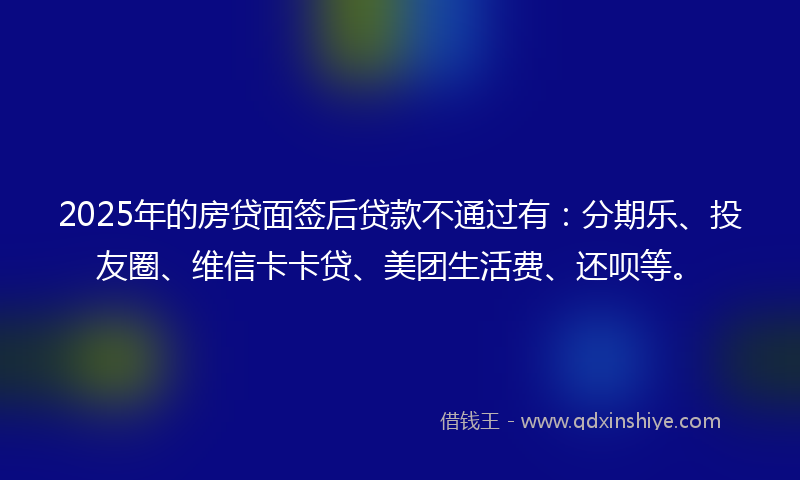 2025年的房贷面签后贷款不通过有：分期乐、投友圈、维信卡卡贷、美团生活费、还呗等。