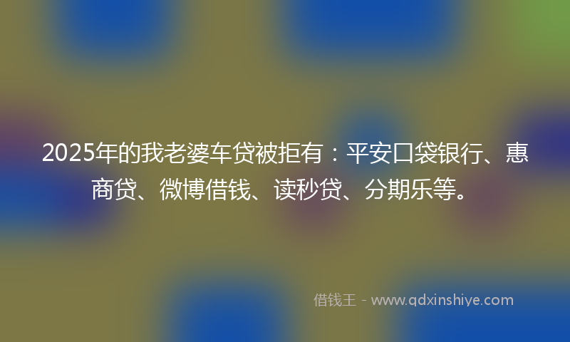 2025年的我老婆车贷被拒有：平安口袋银行、惠商贷、微博借钱、读秒贷、分期乐等。
