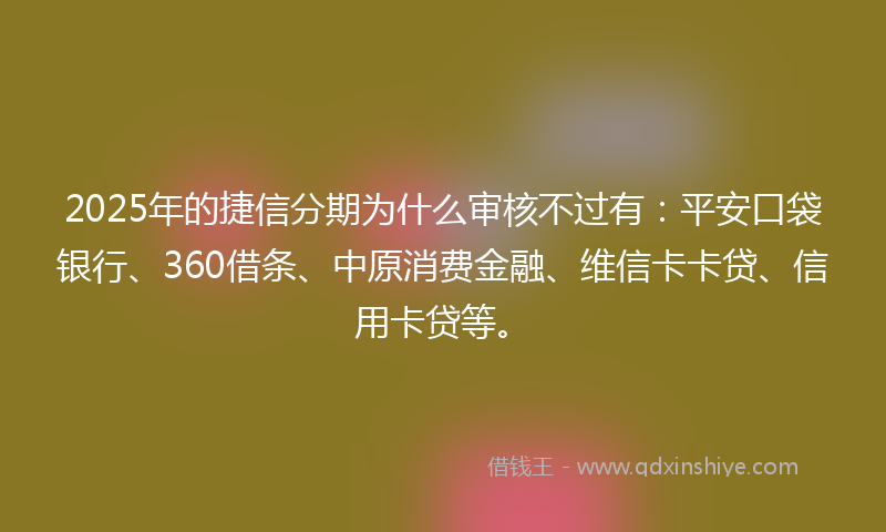 2025年的捷信分期为什么审核不过有：平安口袋银行、360借条、中原消费金融、维信卡卡贷、信用卡贷等。