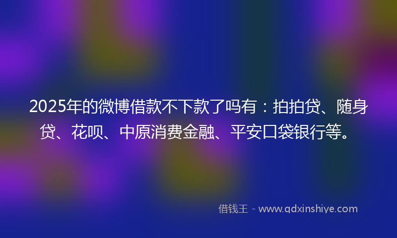 2025年的微博借款不下款了吗有：拍拍贷、随身贷、花呗、中原消费金融、平安口袋银行等。