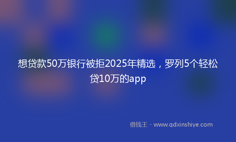 想贷款50万银行被拒2025年精选，罗列5个轻松贷10万的app
