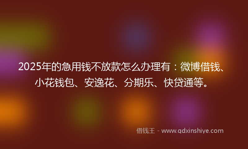 2025年的急用钱不放款怎么办理有：微博借钱、小花钱包、安逸花、分期乐、快贷通等。