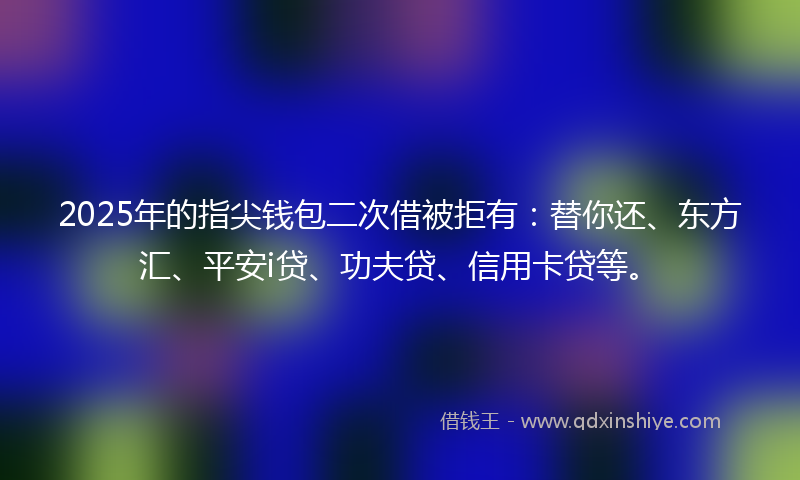 2025年的指尖钱包二次借被拒有：替你还、东方汇、平安i贷、功夫贷、信用卡贷等。