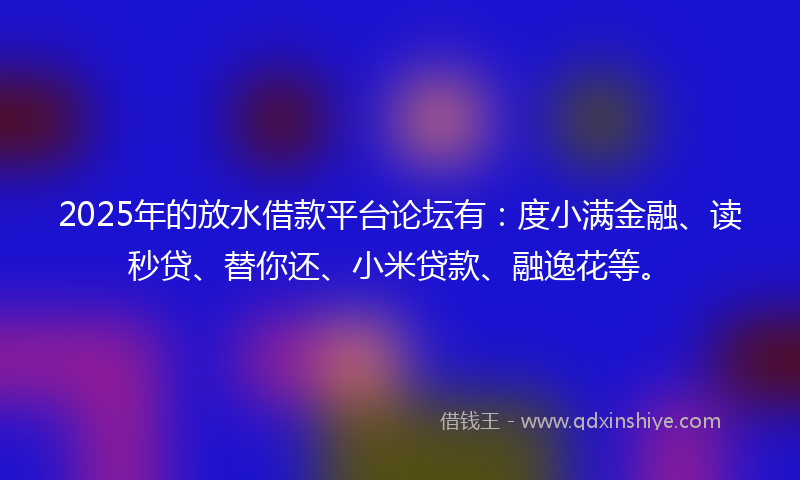 2025年的放水借款平台论坛有：度小满金融、读秒贷、替你还、小米贷款、融逸花等。