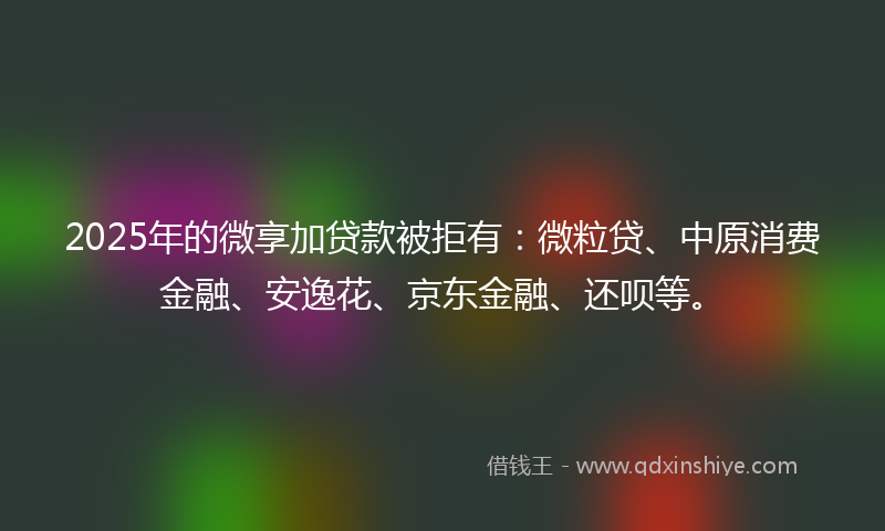2025年的微享加贷款被拒有：微粒贷、中原消费金融、安逸花、京东金融、还呗等。