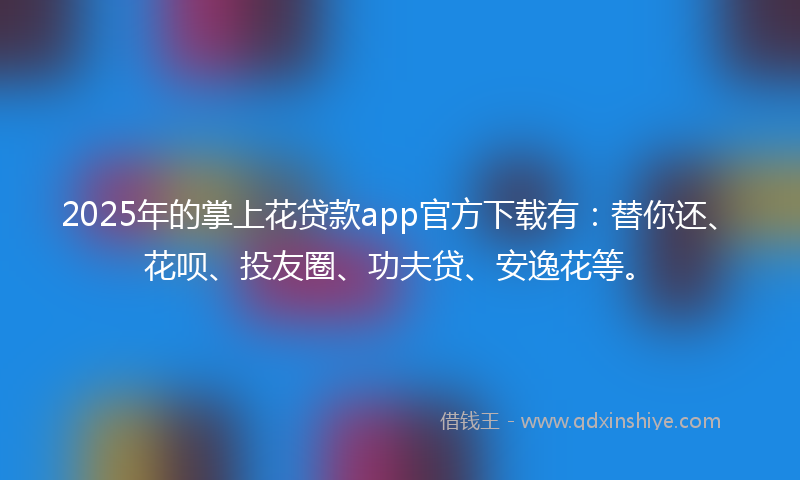 2025年的掌上花贷款app官方下载有：替你还、花呗、投友圈、功夫贷、安逸花等。