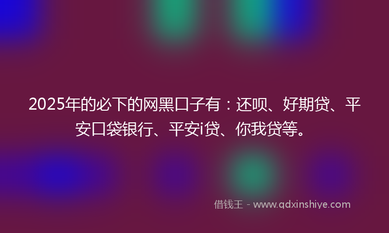 2025年的必下的网黑口子有：还呗、好期贷、平安口袋银行、平安i贷、你我贷等。