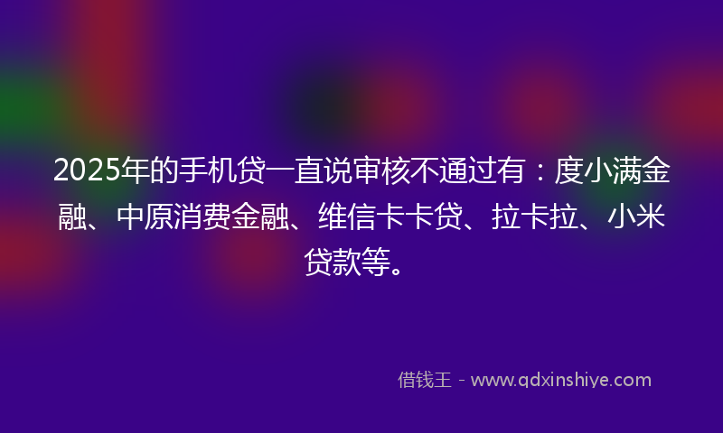 2025年的手机贷一直说审核不通过有：度小满金融、中原消费金融、维信卡卡贷、拉卡拉、小米贷款等。