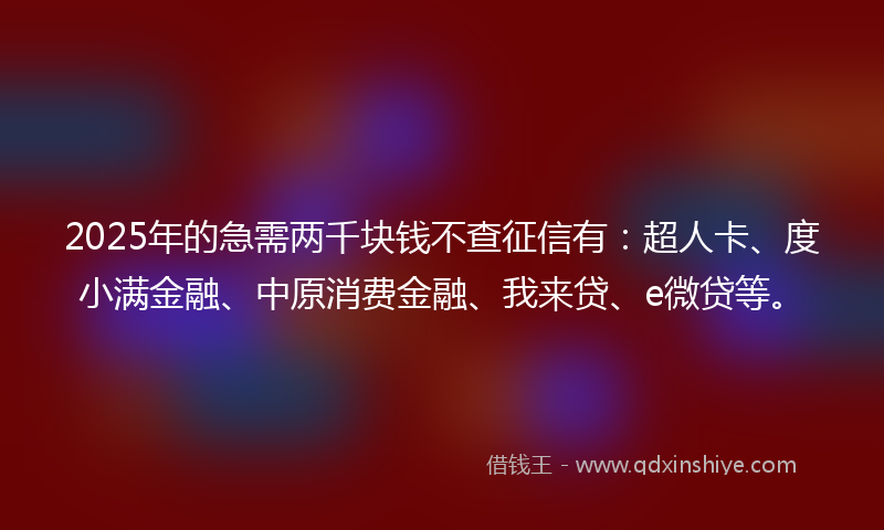 2025年的急需两千块钱不查征信有：超人卡、度小满金融、中原消费金融、我来贷、e微贷等。
