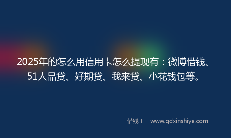 2025年的怎么用信用卡怎么提现有：微博借钱、51人品贷、好期贷、我来贷、小花钱包等。