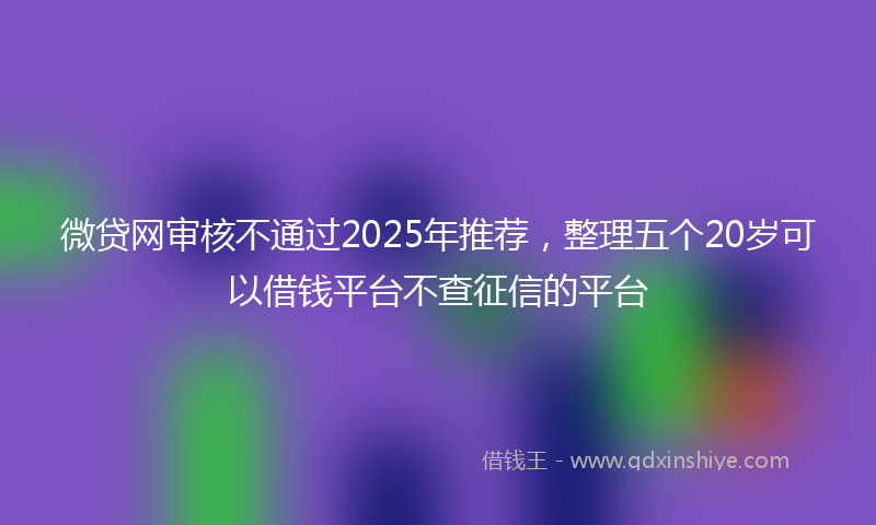微贷网审核不通过2025年推荐，整理五个20岁可以借钱平台不查征信的平台