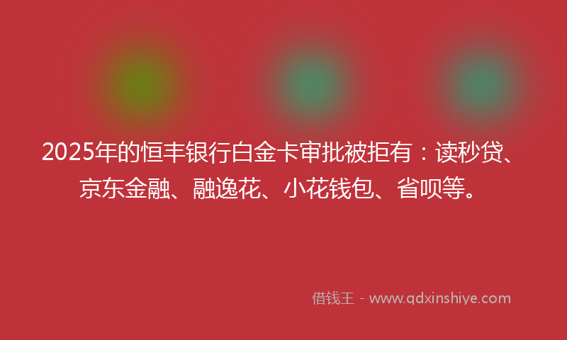 2025年的恒丰银行白金卡审批被拒有：读秒贷、京东金融、融逸花、小花钱包、省呗等。