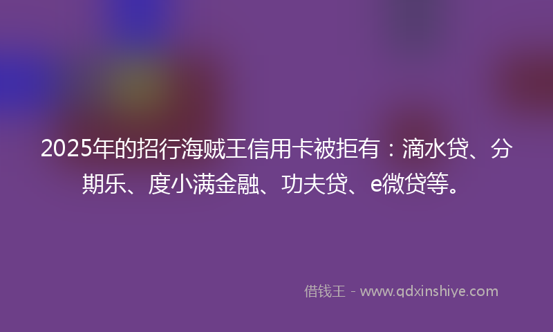 2025年的招行海贼王信用卡被拒有：滴水贷、分期乐、度小满金融、功夫贷、e微贷等。